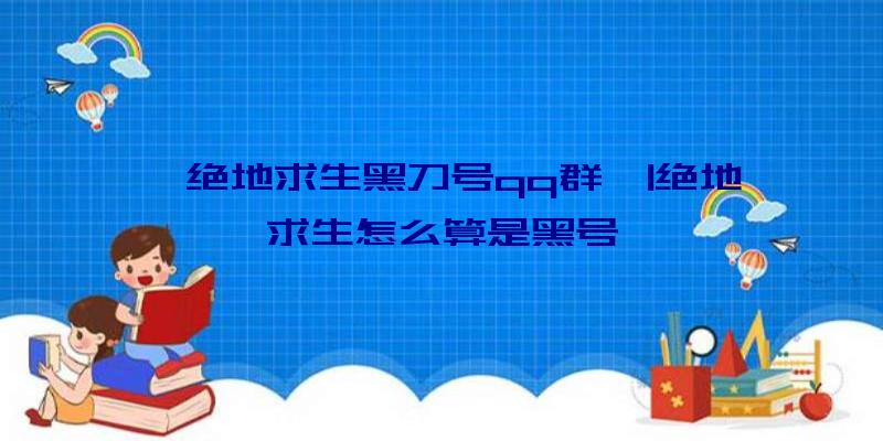 「绝地求生黑刀号qq群」|绝地求生怎么算是黑号